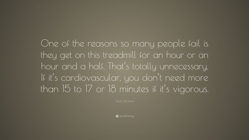 Jack LaLanne Quote: “One of the reasons so many people fail is they get on this treadmill for an hour or an hour and a half. That’s totally unnecessary. If it’s cardiovascular, you don’t need more than 15 to 17 or 18 minutes if it’s vigorous.”
