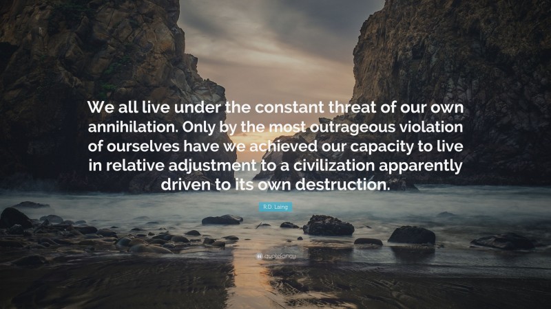 R.D. Laing Quote: “We all live under the constant threat of our own annihilation. Only by the most outrageous violation of ourselves have we achieved our capacity to live in relative adjustment to a civilization apparently driven to its own destruction.”