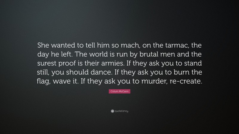 Colum McCann Quote: “She wanted to tell him so mach, on the tarmac, the day he left. The world is run by brutal men and the surest proof is their armies. If they ask you to stand still, you should dance. If they ask you to burn the flag, wave it. If they ask you to murder, re-create.”