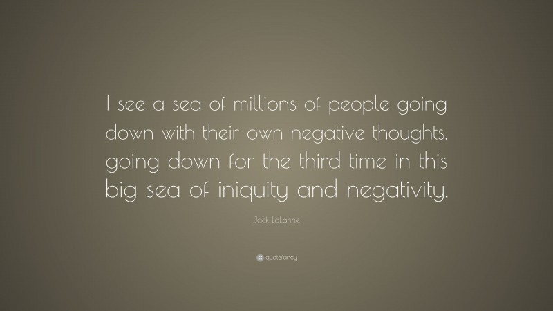 Jack LaLanne Quote: “I see a sea of millions of people going down with their own negative thoughts, going down for the third time in this big sea of iniquity and negativity.”
