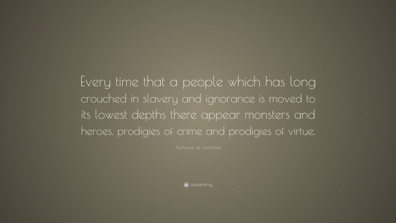 Alphonse de Lamartine Quote: “Every time that a people which has long crouched in slavery and ignorance is moved to its lowest depths there appear monsters and heroes, prodigies of crime and prodigies of virtue.”