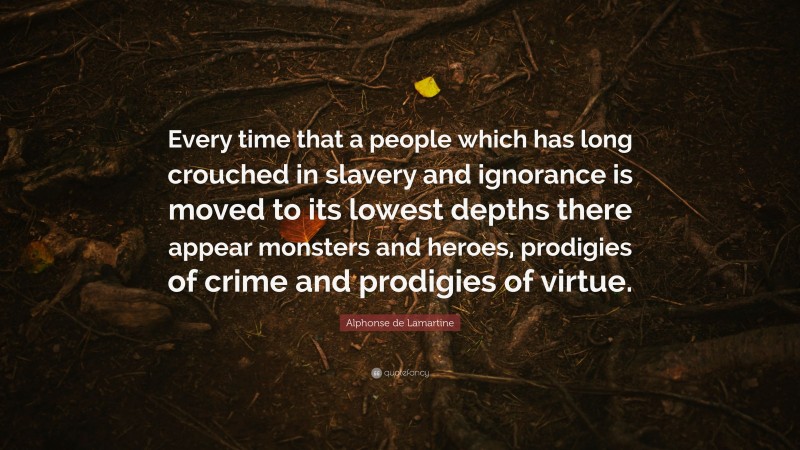 Alphonse de Lamartine Quote: “Every time that a people which has long crouched in slavery and ignorance is moved to its lowest depths there appear monsters and heroes, prodigies of crime and prodigies of virtue.”