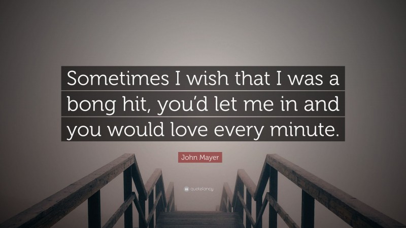 John Mayer Quote: “Sometimes I wish that I was a bong hit, you’d let me in and you would love every minute.”