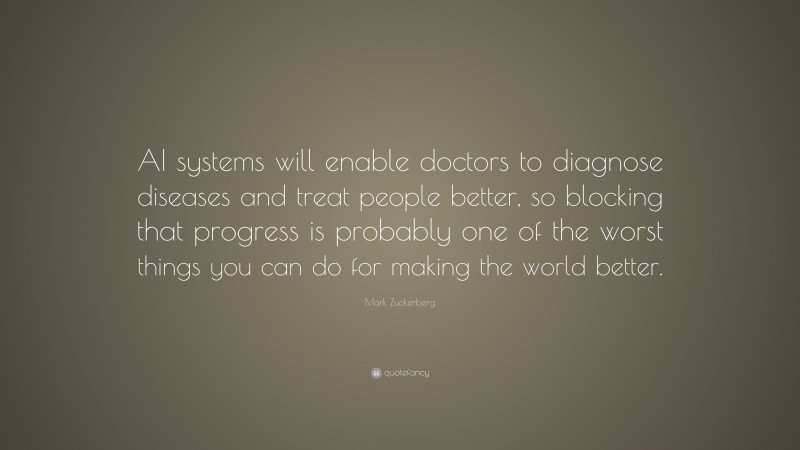 Mark Zuckerberg Quote: “AI systems will enable doctors to diagnose diseases and treat people better, so blocking that progress is probably one of the worst things you can do for making the world better.”