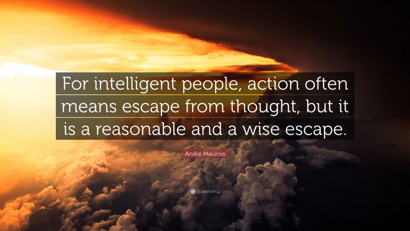 André Maurois Quote: “For intelligent people, action often means escape from thought, but it is a reasonable and a wise escape.”