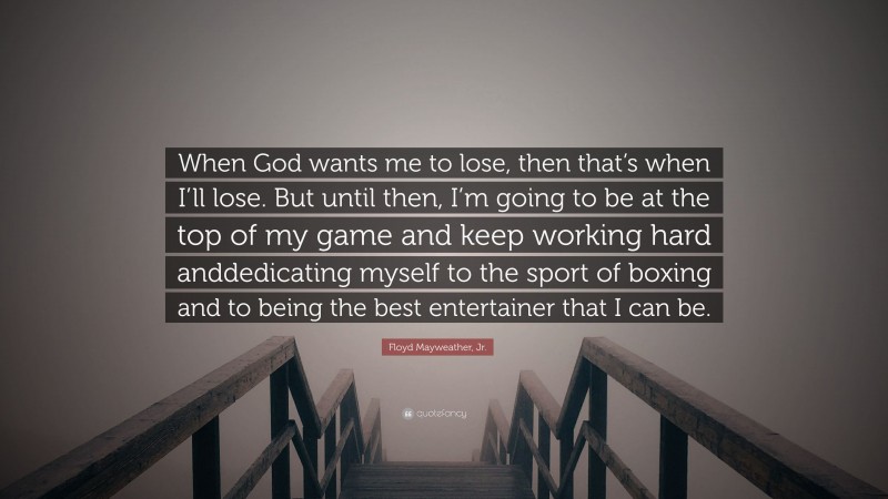 Floyd Mayweather, Jr. Quote: “When God wants me to lose, then that’s when I’ll lose. But until then, I’m going to be at the top of my game and keep working hard anddedicating myself to the sport of boxing and to being the best entertainer that I can be.”