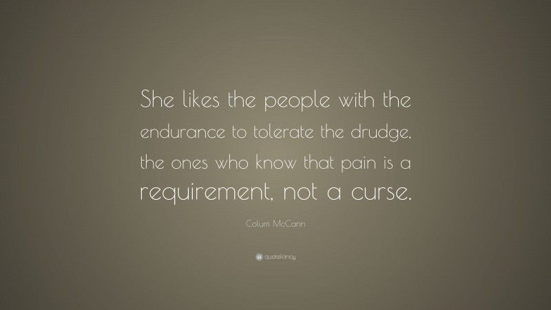 Colum McCann Quote: “She likes the people with the endurance to tolerate the drudge, the ones who know that pain is a requirement, not a curse.”