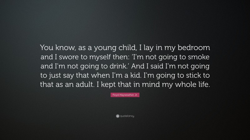 Floyd Mayweather, Jr. Quote: “You know, as a young child, I lay in my bedroom and I swore to myself then: ‘I’m not going to smoke and I’m not going to drink.’ And I said I’m not going to just say that when I’m a kid. I’m going to stick to that as an adult. I kept that in mind my whole life.”
