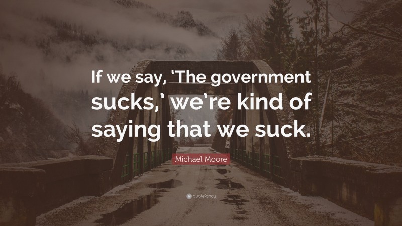 Michael Moore Quote: “If we say, ‘The government sucks,’ we’re kind of saying that we suck.”