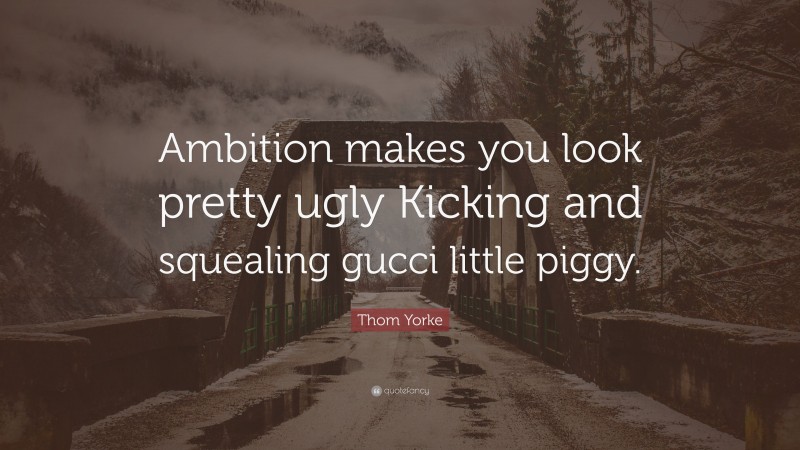 Thom Yorke Quote: “Ambition makes you look pretty ugly Kicking and squealing gucci little piggy.”