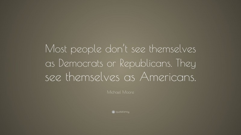 Michael Moore Quote: “Most people don’t see themselves as Democrats or Republicans. They see themselves as Americans.”