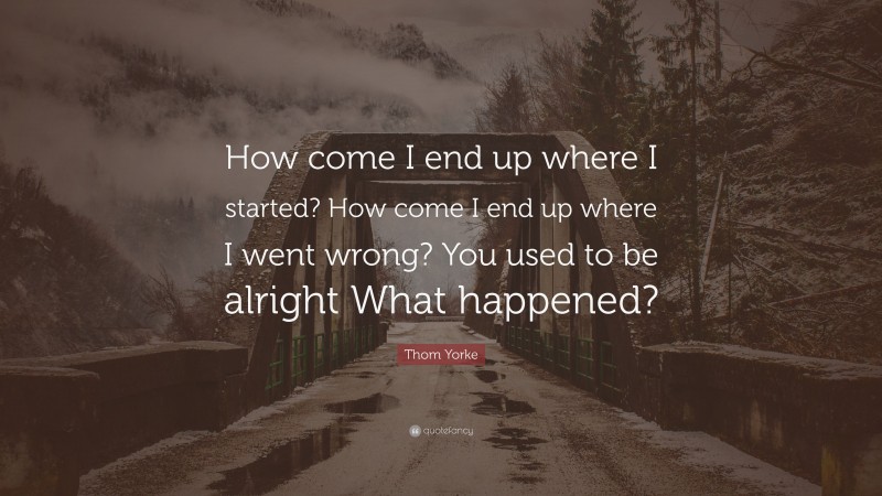 Thom Yorke Quote: “How come I end up where I started? How come I end up where I went wrong? You used to be alright What happened?”