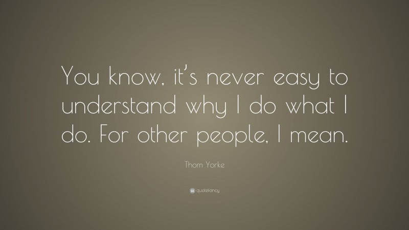 Thom Yorke Quote: “You know, it’s never easy to understand why I do what I do. For other people, I mean.”