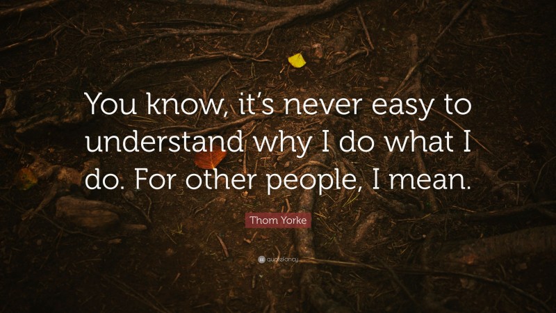 Thom Yorke Quote: “You know, it’s never easy to understand why I do what I do. For other people, I mean.”