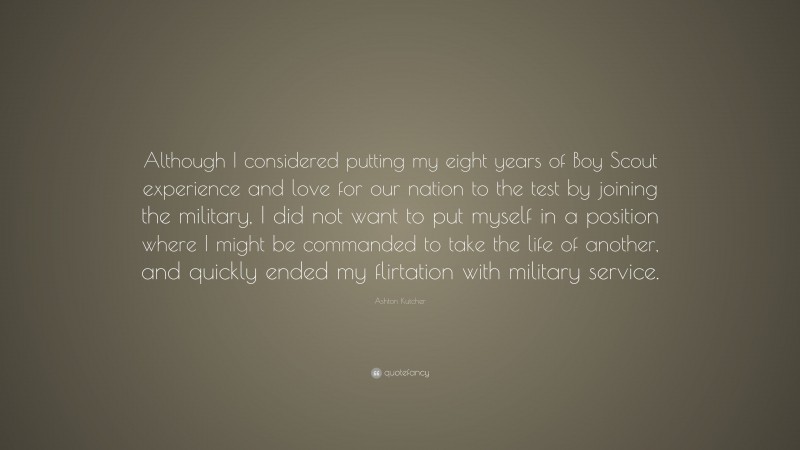 Ashton Kutcher Quote: “Although I considered putting my eight years of Boy Scout experience and love for our nation to the test by joining the military, I did not want to put myself in a position where I might be commanded to take the life of another, and quickly ended my flirtation with military service.”