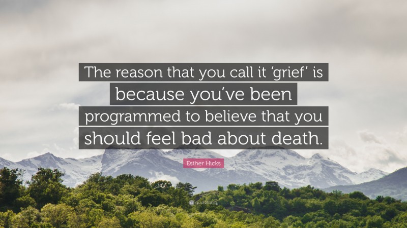 Esther Hicks Quote: “The reason that you call it ‘grief’ is because you’ve been programmed to believe that you should feel bad about death.”