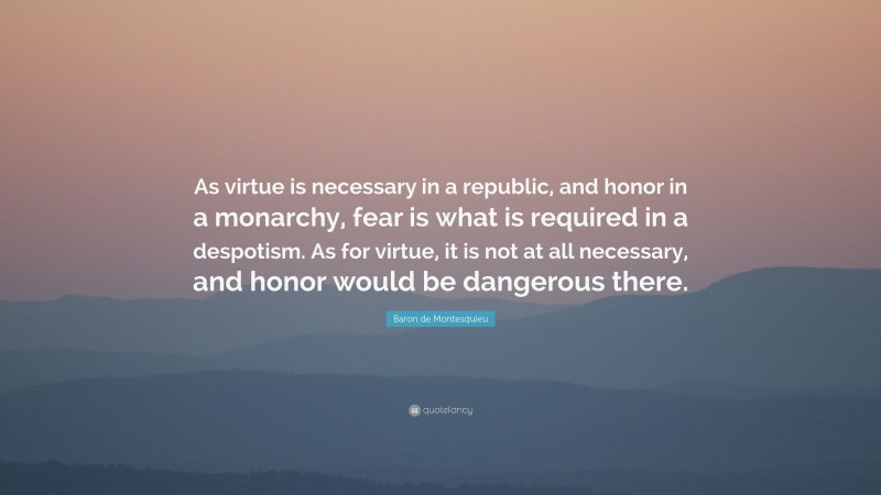 Baron de Montesquieu Quote: “As virtue is necessary in a republic, and honor in a monarchy, fear is what is required in a despotism. As for virtue, it is not at all necessary, and honor would be dangerous there.”