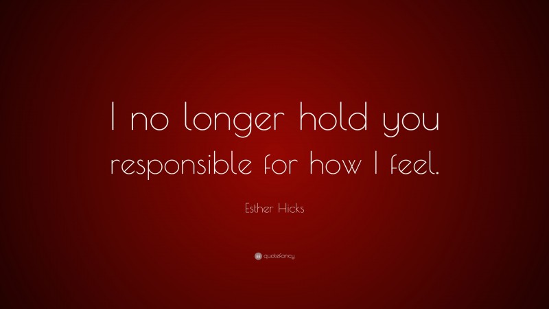 Esther Hicks Quote: “I no longer hold you responsible for how I feel.”