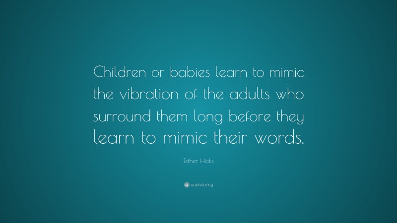 Esther Hicks Quote: “Children or babies learn to mimic the vibration of the adults who surround them long before they learn to mimic their words.”
