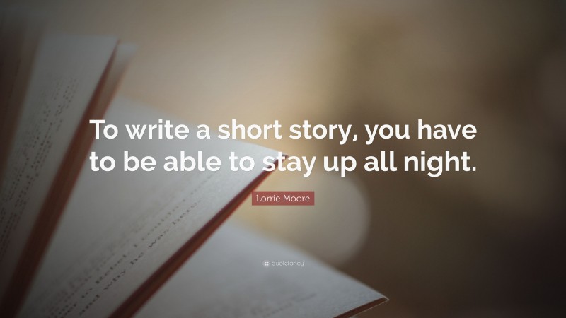 Lorrie Moore Quote: “To write a short story, you have to be able to stay up all night.”
