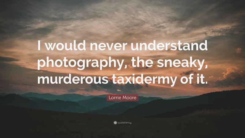 Lorrie Moore Quote: “I would never understand photography, the sneaky, murderous taxidermy of it.”