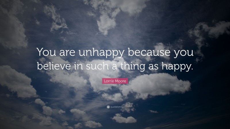 Lorrie Moore Quote: “You are unhappy because you believe in such a thing as happy.”