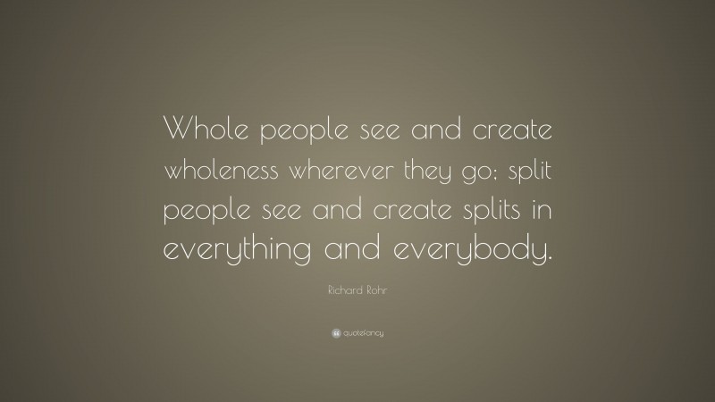 Richard Rohr Quote: “Whole people see and create wholeness wherever they go; split people see and create splits in everything and everybody.”