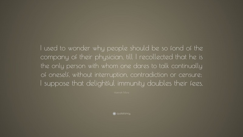 Hannah More Quote: “I used to wonder why people should be so fond of the company of their physician, till I recollected that he is the only person with whom one dares to talk continually of oneself, without interruption, contradiction or censure; I suppose that delightful immunity doubles their fees.”