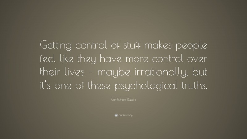 Gretchen Rubin Quote: “Getting control of stuff makes people feel like they have more control over their lives – maybe irrationally, but it’s one of these psychological truths.”