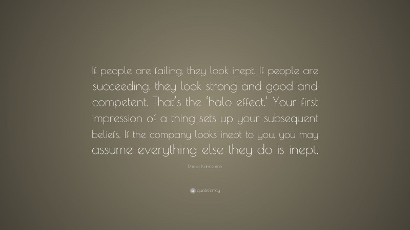 Daniel Kahneman Quote: “If people are failing, they look inept. If people are succeeding, they look strong and good and competent. That’s the ‘halo effect.’ Your first impression of a thing sets up your subsequent beliefs. If the company looks inept to you, you may assume everything else they do is inept.”