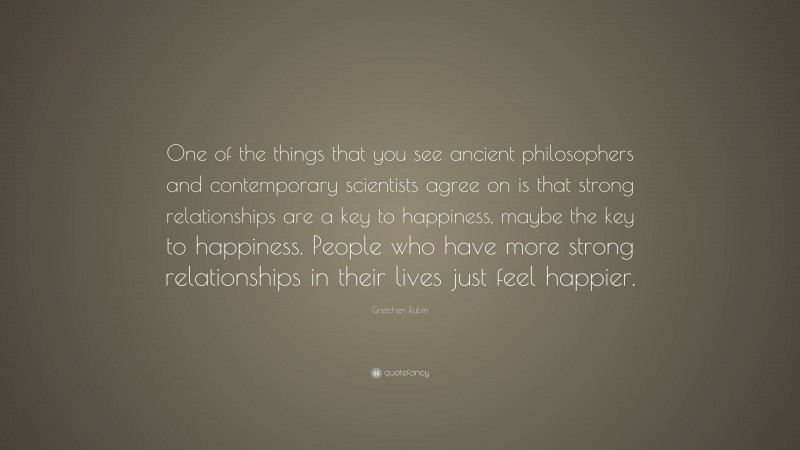 Gretchen Rubin Quote: “One of the things that you see ancient philosophers and contemporary scientists agree on is that strong relationships are a key to happiness, maybe the key to happiness. People who have more strong relationships in their lives just feel happier.”