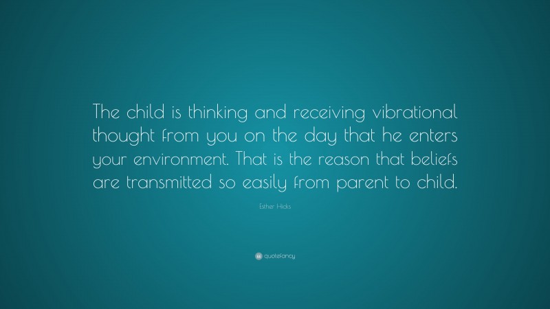 Esther Hicks Quote: “The child is thinking and receiving vibrational thought from you on the day that he enters your environment. That is the reason that beliefs are transmitted so easily from parent to child.”
