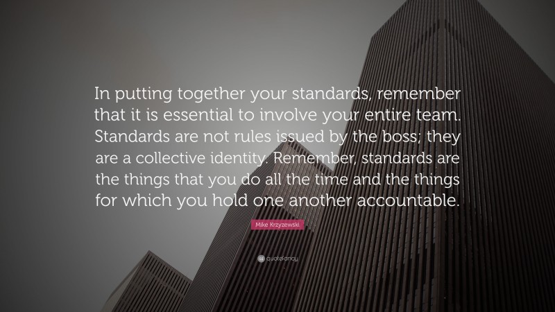 Mike Krzyzewski Quote: “In putting together your standards, remember that it is essential to involve your entire team. Standards are not rules issued by the boss; they are a collective identity. Remember, standards are the things that you do all the time and the things for which you hold one another accountable.”