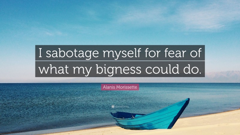 Alanis Morissette Quote: “I sabotage myself for fear of what my bigness could do.”