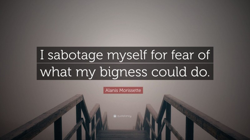 Alanis Morissette Quote: “I sabotage myself for fear of what my bigness could do.”