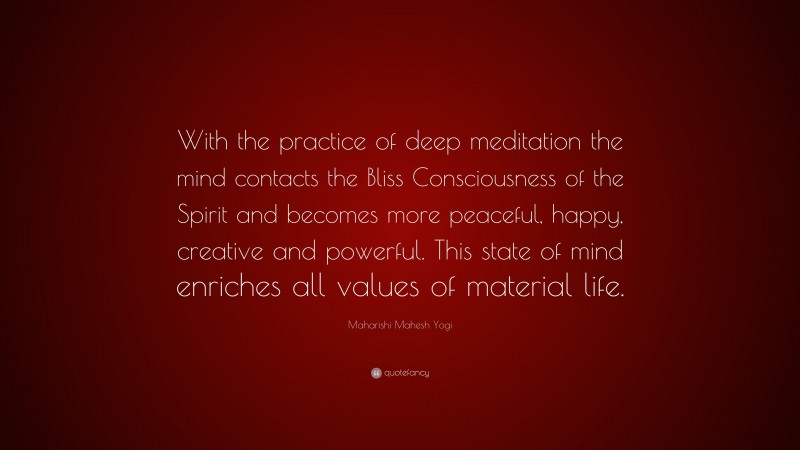 Maharishi Mahesh Yogi Quote: “With the practice of deep meditation the mind contacts the Bliss Consciousness of the Spirit and becomes more peaceful, happy, creative and powerful. This state of mind enriches all values of material life.”