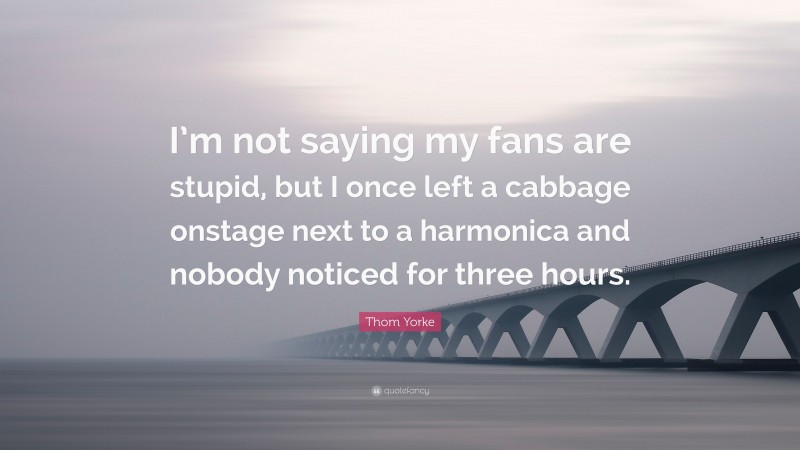 Thom Yorke Quote: “I’m not saying my fans are stupid, but I once left a cabbage onstage next to a harmonica and nobody noticed for three hours.”