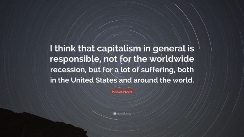 Michael Moore Quote: “I think that capitalism in general is responsible, not for the worldwide recession, but for a lot of suffering, both in the United States and around the world.”
