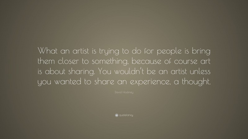 David Hockney Quote: “What an artist is trying to do for people is bring them closer to something, because of course art is about sharing. You wouldn’t be an artist unless you wanted to share an experience, a thought.”