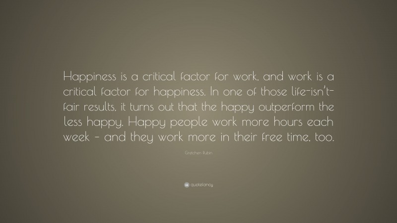 Gretchen Rubin Quote: “Happiness is a critical factor for work, and work is a critical factor for happiness. In one of those life-isn’t-fair results, it turns out that the happy outperform the less happy. Happy people work more hours each week – and they work more in their free time, too.”