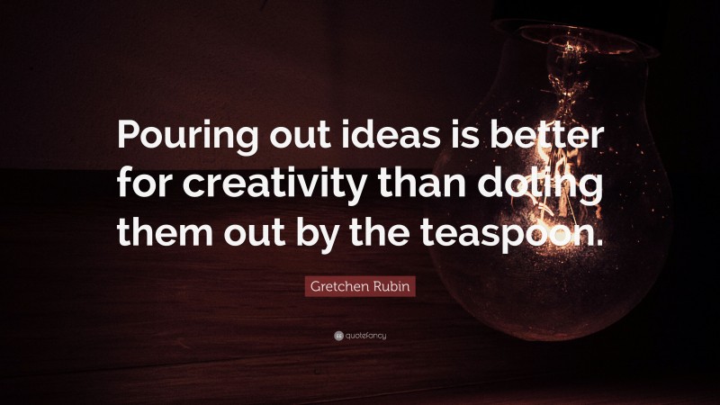 Gretchen Rubin Quote: “Pouring out ideas is better for creativity than doling them out by the teaspoon.”