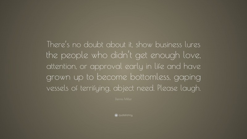 Dennis Miller Quote: “There’s no doubt about it, show business lures the people who didn’t get enough love, attention, or approval early in life and have grown up to become bottomless, gaping vessels of terrifying, abject need. Please laugh.”