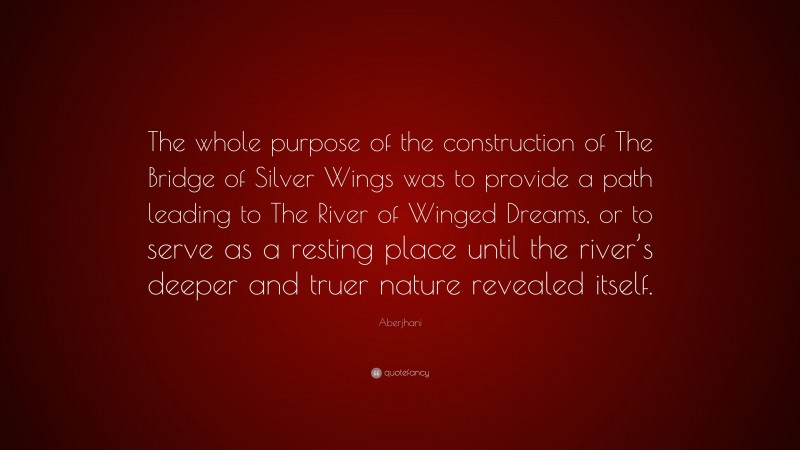 Aberjhani Quote: “The whole purpose of the construction of The Bridge of Silver Wings was to provide a path leading to The River of Winged Dreams, or to serve as a resting place until the river’s deeper and truer nature revealed itself.”