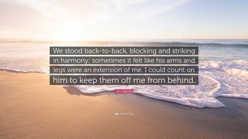 Ann Aguirre Quote: “We stood back-to-back, blocking and striking in harmony; sometimes it felt like his arms and legs were an extension of me. I could count on him to keep them off me from behind.”