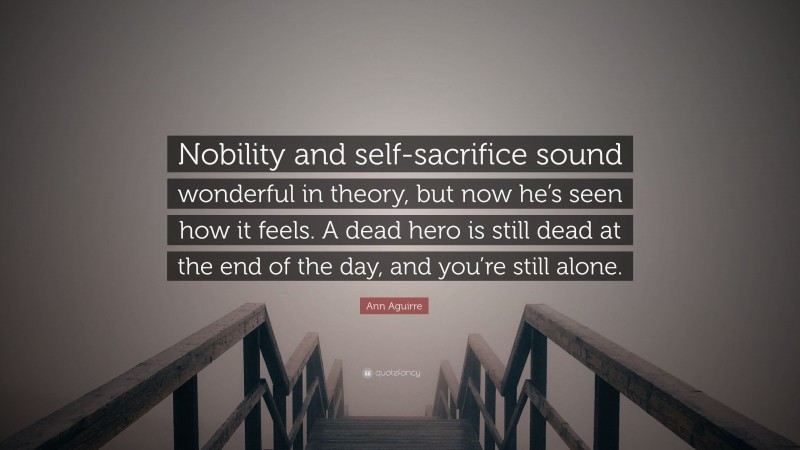 Ann Aguirre Quote: “Nobility and self-sacrifice sound wonderful in theory, but now he’s seen how it feels. A dead hero is still dead at the end of the day, and you’re still alone.”