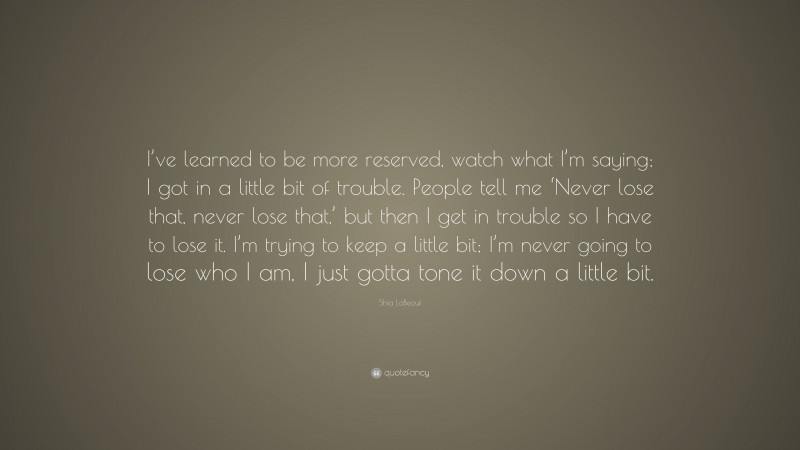 Shia LaBeouf Quote: “I’ve learned to be more reserved, watch what I’m saying; I got in a little bit of trouble. People tell me ‘Never lose that, never lose that,’ but then I get in trouble so I have to lose it. I’m trying to keep a little bit; I’m never going to lose who I am, I just gotta tone it down a little bit.”