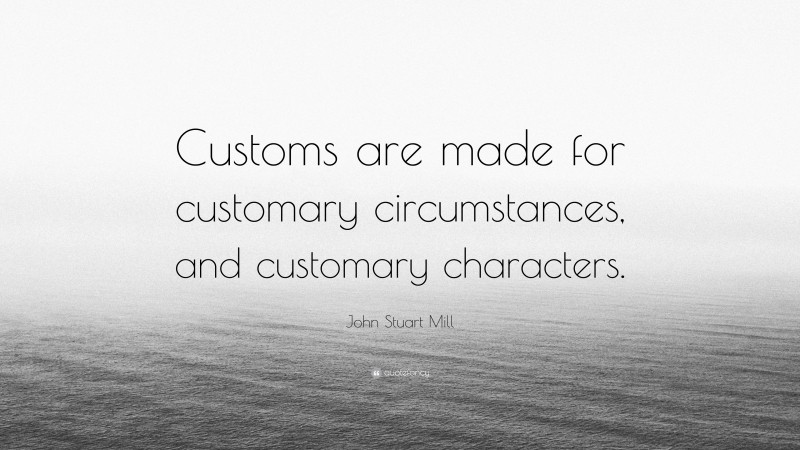 John Stuart Mill Quote: “Customs are made for customary circumstances, and customary characters.”