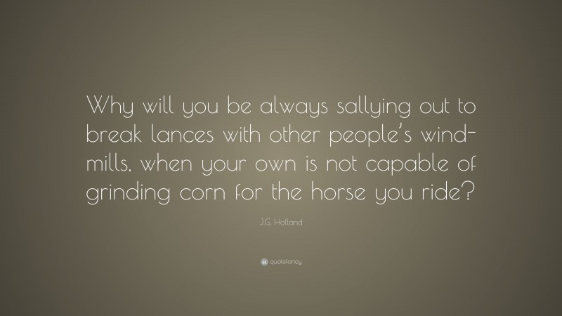 J.G. Holland Quote: “Why will you be always sallying out to break lances with other people’s wind-mills, when your own is not capable of grinding corn for the horse you ride?”