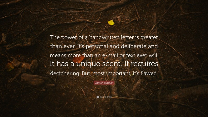 Ashton Kutcher Quote: “The power of a handwritten letter is greater than ever. It’s personal and deliberate and means more than an e-mail or text ever will. It has a unique scent. It requires deciphering. But, most important, it’s flawed.”