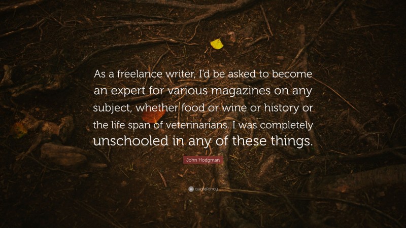 John Hodgman Quote: “As a freelance writer, I’d be asked to become an expert for various magazines on any subject, whether food or wine or history or the life span of veterinarians. I was completely unschooled in any of these things.”
